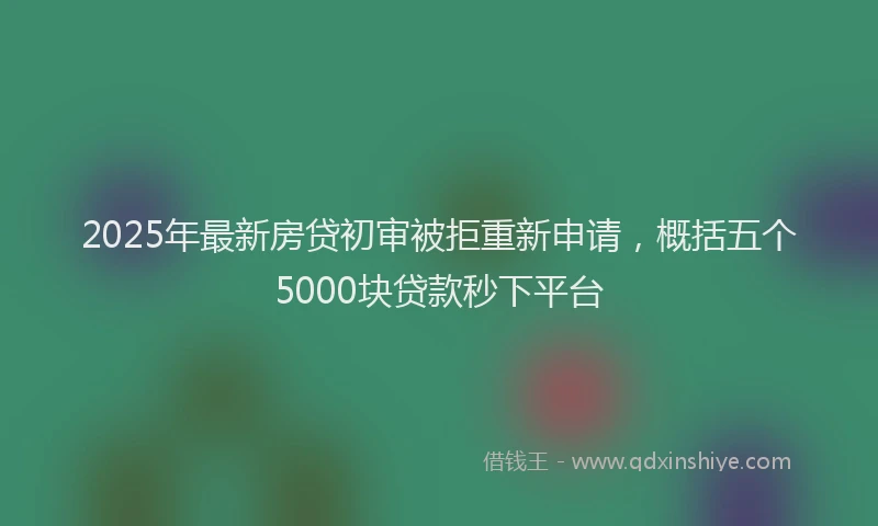 2025年最新房贷初审被拒重新申请，概括五个5000块贷款秒下平台