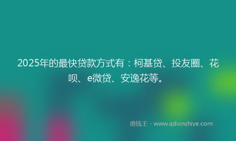 2025年的最快贷款方式有：柯基贷、投友圈、花呗、e微贷、安逸花等。