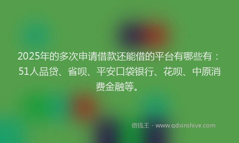 2025年的多次申请借款还能借的平台有哪些有：51人品贷、省呗、平安口袋银行、花呗、中原消费金融等。