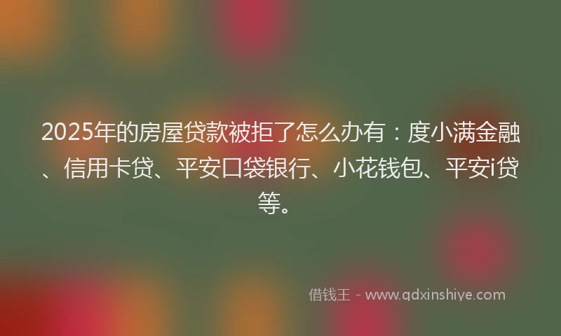 2025年的房屋贷款被拒了怎么办有：度小满金融、信用卡贷、平安口袋银行、小花钱包、平安i贷等。
