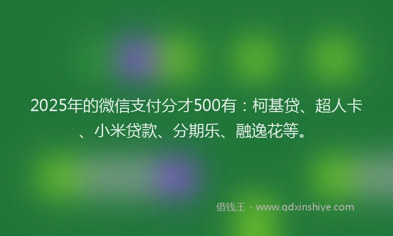 2025年的微信支付分才500有：柯基贷、超人卡、小米贷款、分期乐、融逸花等。