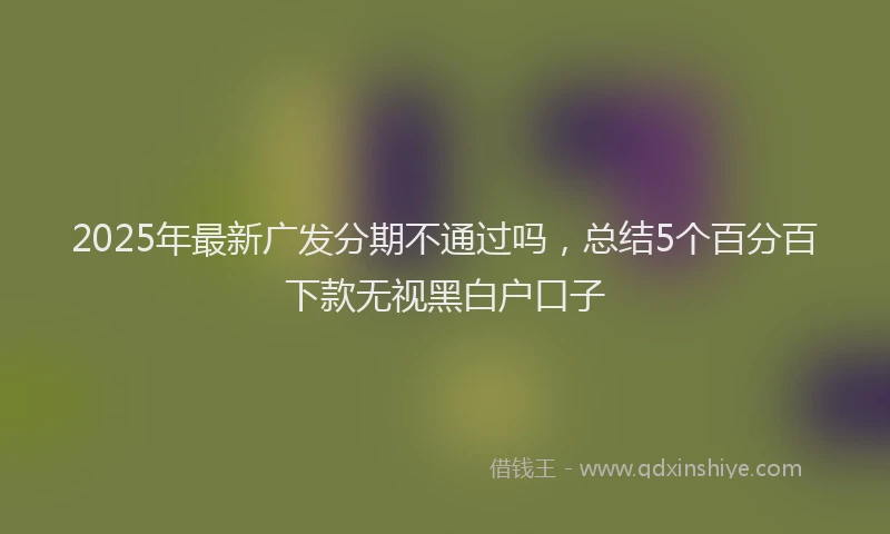 2025年最新广发分期不通过吗，总结5个百分百下款无视黑白户口子
