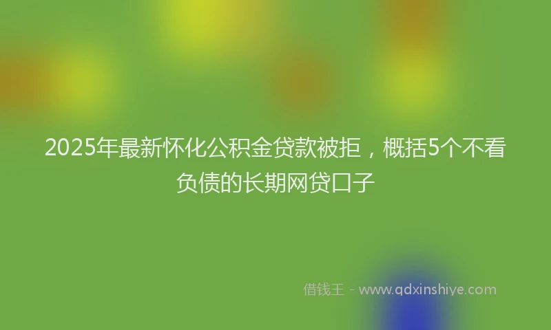 2025年最新怀化公积金贷款被拒，概括5个不看负债的长期网贷口子