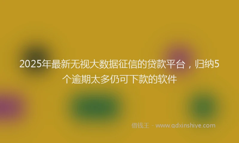 2025年最新无视大数据征信的贷款平台，归纳5个逾期太多仍可下款的软件