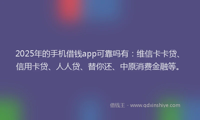 2025年的手机借钱app可靠吗有：维信卡卡贷、信用卡贷、人人贷、替你还、中原消费金融等。