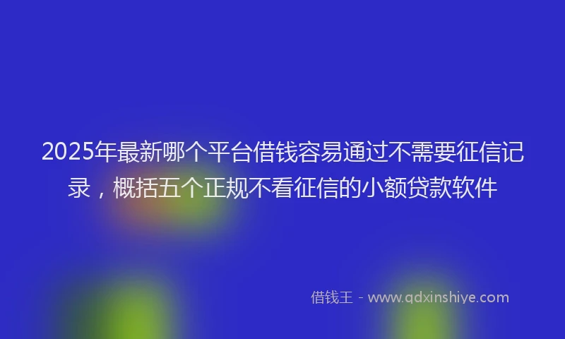 2025年最新哪个平台借钱容易通过不需要征信记录，概括五个正规不看征信的小额贷款软件