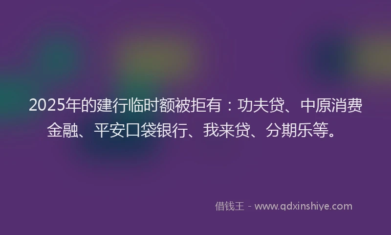 2025年的建行临时额被拒有：功夫贷、中原消费金融、平安口袋银行、我来贷、分期乐等。