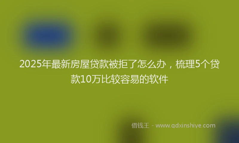 2025年最新房屋贷款被拒了怎么办，梳理5个贷款10万比较容易的软件