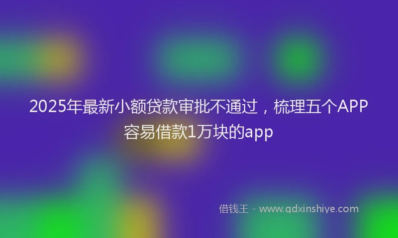 2025年最新小额贷款审批不通过，梳理五个APP容易借款1万块的app