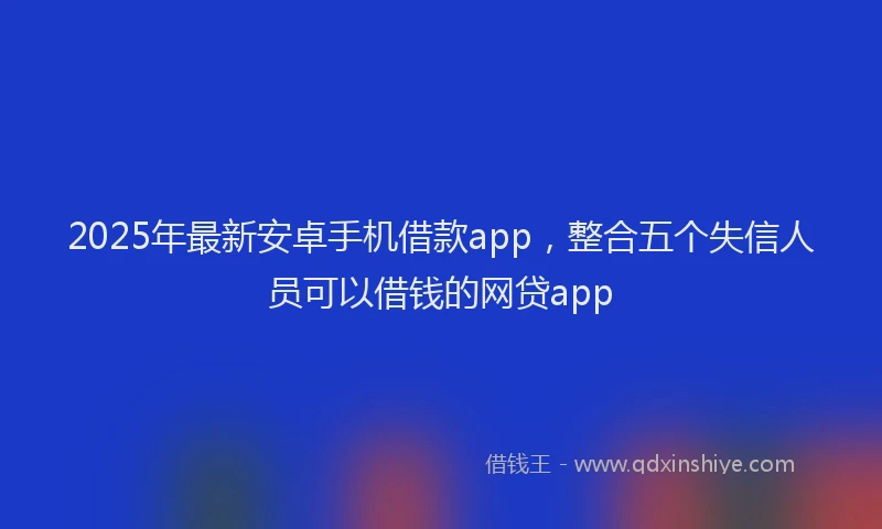 2025年最新安卓手机借款app，整合五个失信人员可以借钱的网贷app