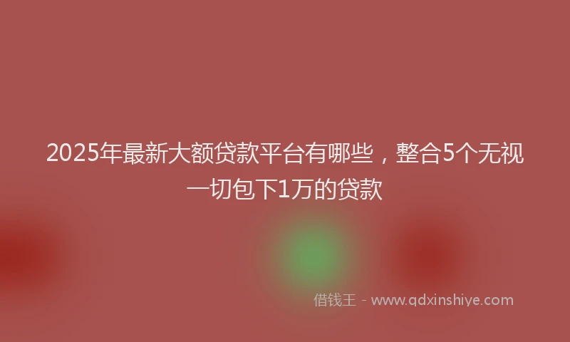 2025年最新大额贷款平台有哪些，整合5个无视一切包下1万的贷款