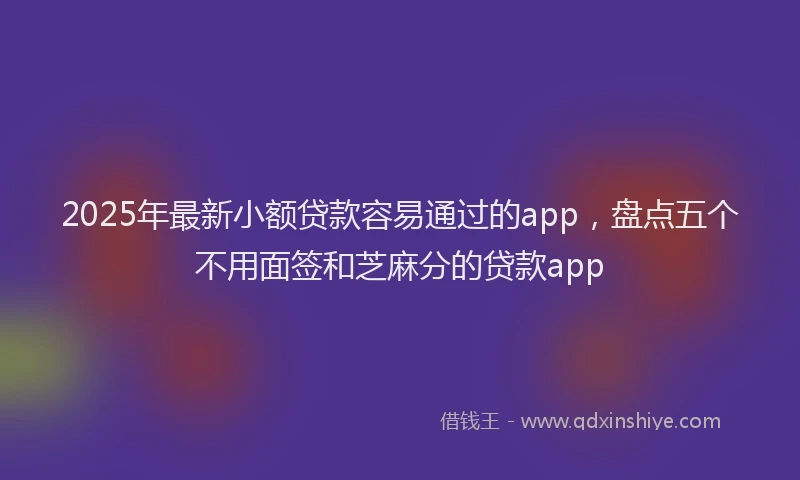 2025年最新小额贷款容易通过的app，盘点五个不用面签和芝麻分的贷款app