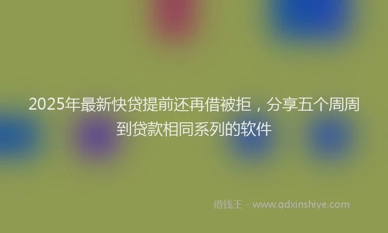 2025年最新快贷提前还再借被拒，分享五个周周到贷款相同系列的软件