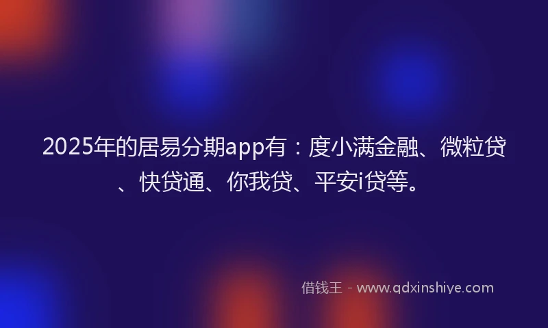 2025年的居易分期app有：度小满金融、微粒贷、快贷通、你我贷、平安i贷等。