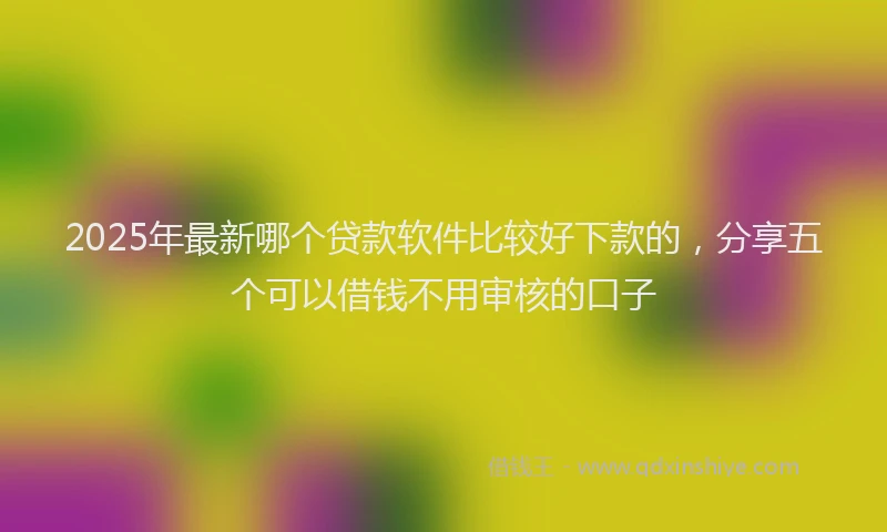2025年最新哪个贷款软件比较好下款的，分享五个可以借钱不用审核的口子