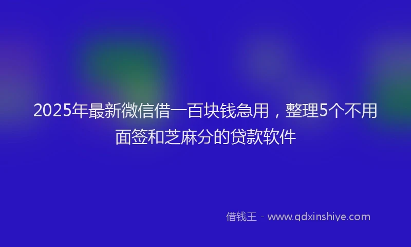 2025年最新微信借一百块钱急用，整理5个不用面签和芝麻分的贷款软件