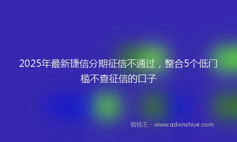 2025年最新捷信分期征信不通过，整合5个低门槛不查征信的口子