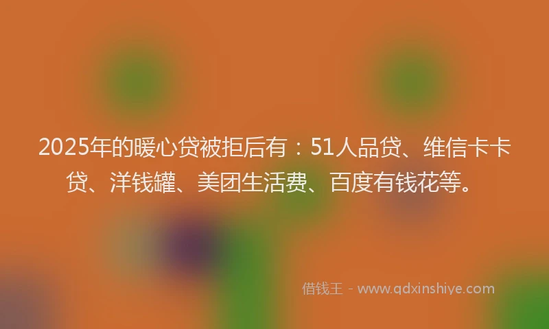 2025年的暖心贷被拒后有：51人品贷、维信卡卡贷、洋钱罐、美团生活费、百度有钱花等。