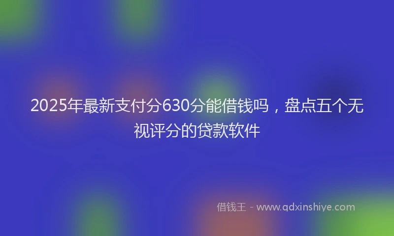 2025年最新支付分630分能借钱吗，盘点五个无视评分的贷款软件