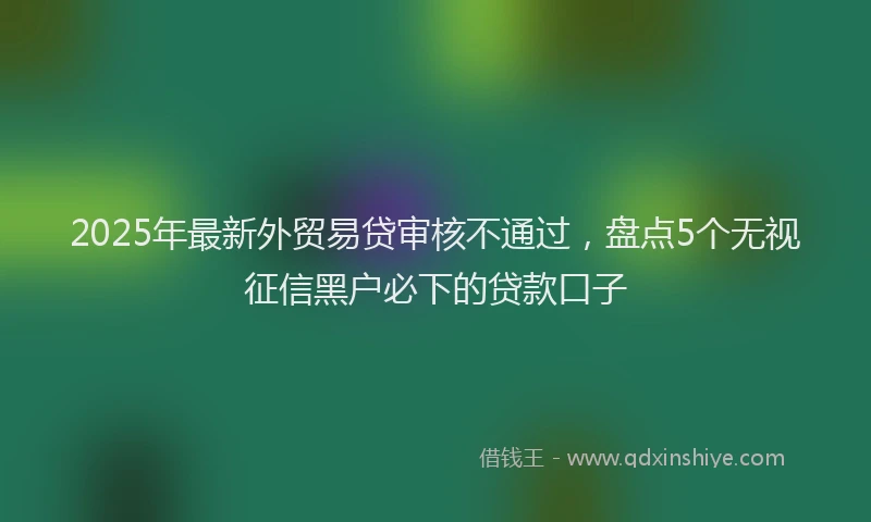 2025年最新外贸易贷审核不通过，盘点5个无视征信黑户必下的贷款口子