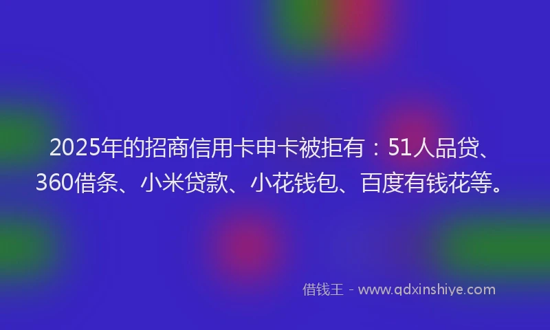 2025年的招商信用卡申卡被拒有：51人品贷、360借条、小米贷款、小花钱包、百度有钱花等。