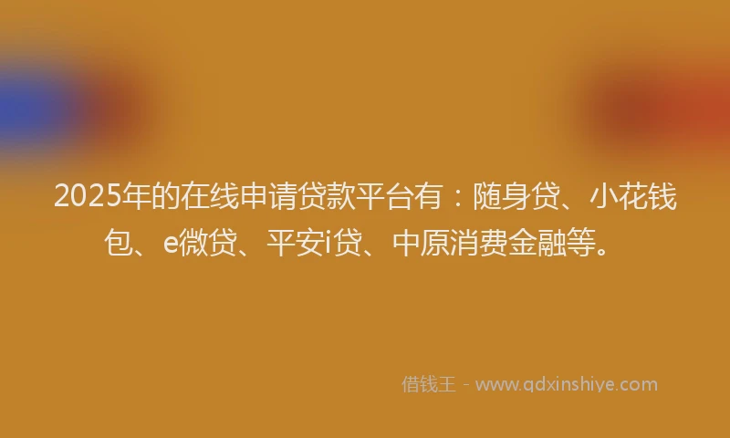 2025年的在线申请贷款平台有：随身贷、小花钱包、e微贷、平安i贷、中原消费金融等。