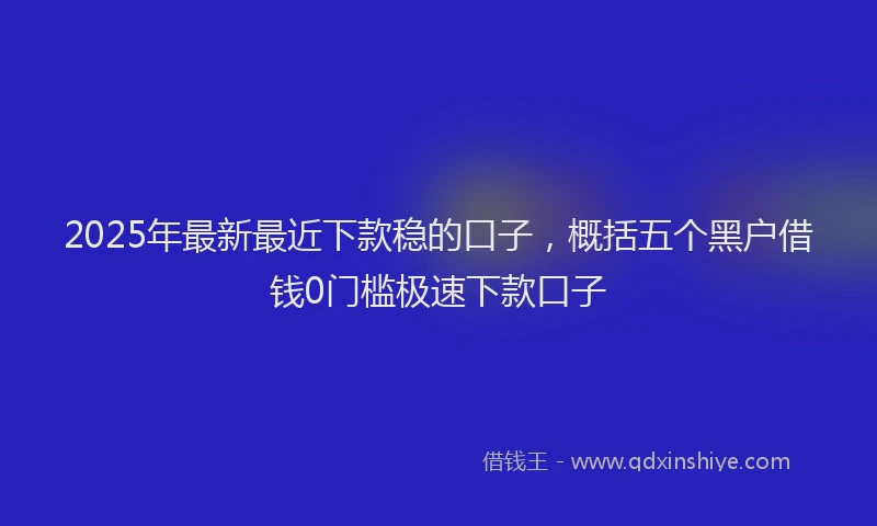 2025年最新最近下款稳的口子，概括五个黑户借钱0门槛极速下款口子