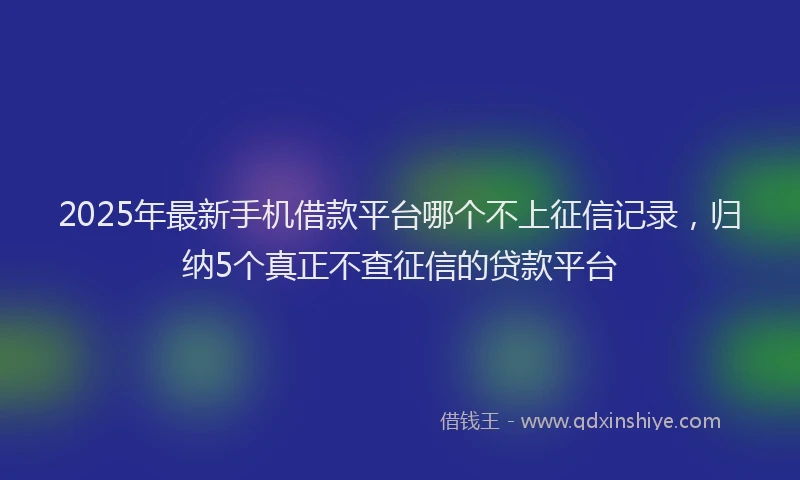 2025年最新手机借款平台哪个不上征信记录，归纳5个真正不查征信的贷款平台