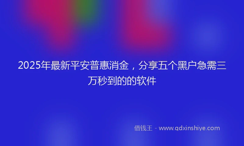 2025年最新平安普惠消金，分享五个黑户急需三万秒到的的软件