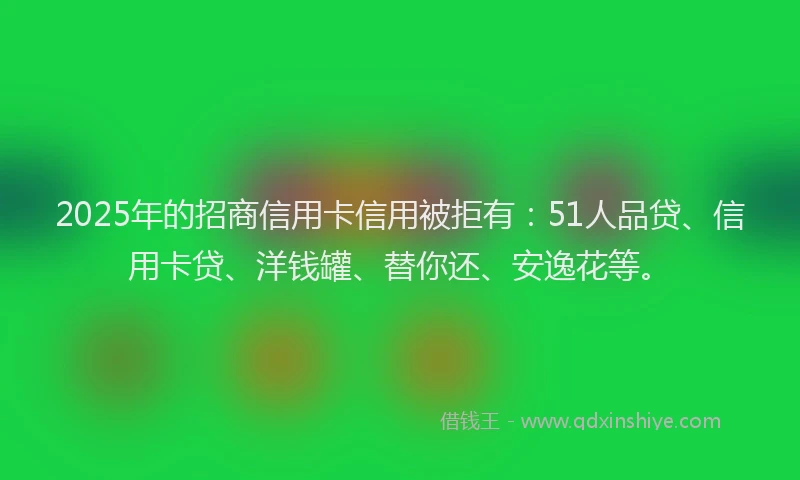 2025年的招商信用卡信用被拒有：51人品贷、信用卡贷、洋钱罐、替你还、安逸花等。