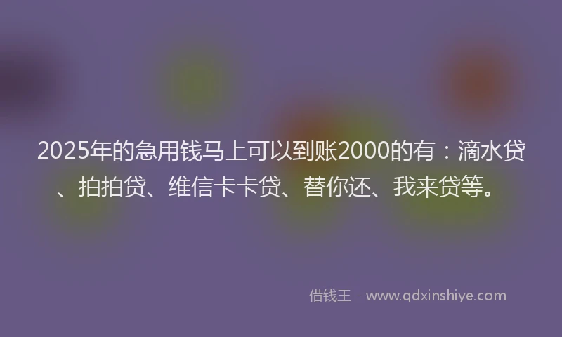 2025年的急用钱马上可以到账2000的有：滴水贷、拍拍贷、维信卡卡贷、替你还、我来贷等。