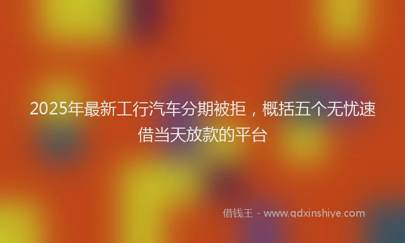 2025年最新工行汽车分期被拒，概括五个无忧速借当天放款的平台
