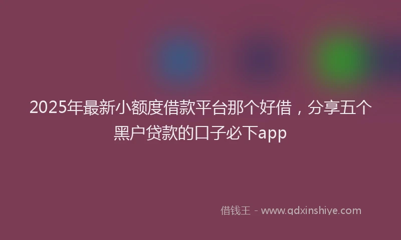 2025年最新小额度借款平台那个好借，分享五个黑户贷款的口子必下app