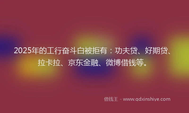 2025年的工行奋斗白被拒有：功夫贷、好期贷、拉卡拉、京东金融、微博借钱等。