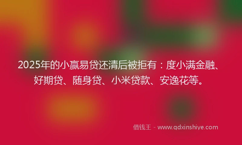 2025年的小赢易贷还清后被拒有：度小满金融、好期贷、随身贷、小米贷款、安逸花等。