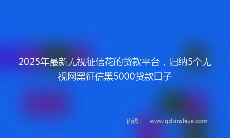 2025年最新无视征信花的贷款平台，归纳5个无视网黑征信黑5000贷款口子
