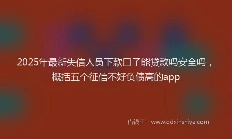 2025年最新失信人员下款口子能贷款吗安全吗，概括五个征信不好负债高的app