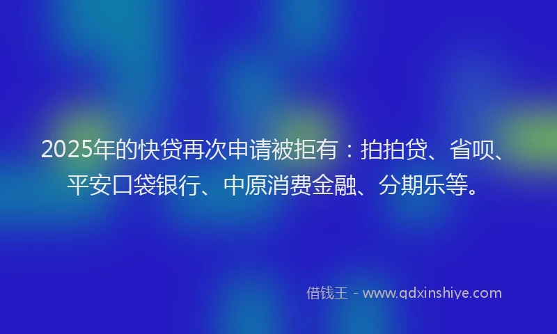 2025年的快贷再次申请被拒有：拍拍贷、省呗、平安口袋银行、中原消费金融、分期乐等。