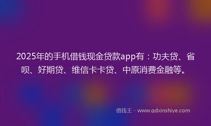 2025年的手机借钱现金贷款app有：功夫贷、省呗、好期贷、维信卡卡贷、中原消费金融等。