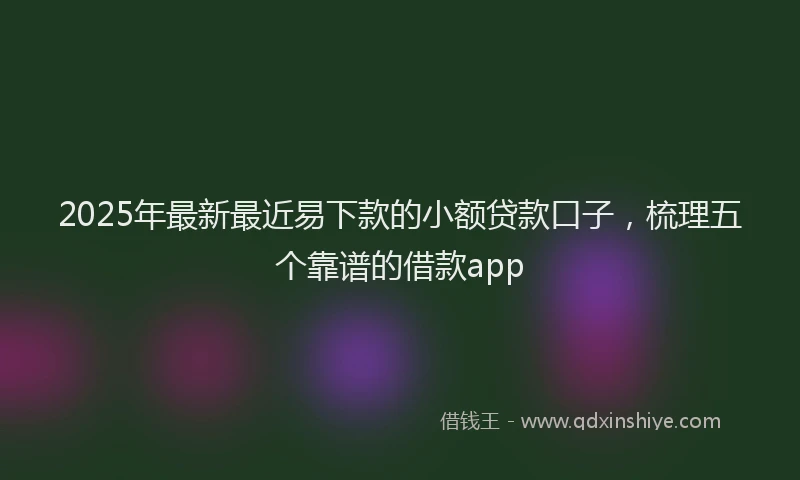 2025年最新最近易下款的小额贷款口子，梳理五个靠谱的借款app
