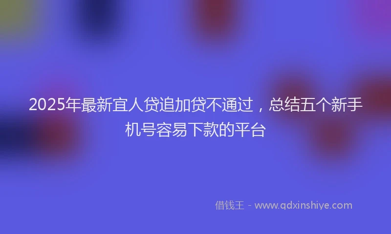 2025年最新宜人贷追加贷不通过，总结五个新手机号容易下款的平台