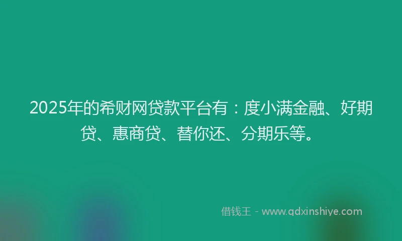 2025年的希财网贷款平台有：度小满金融、好期贷、惠商贷、替你还、分期乐等。