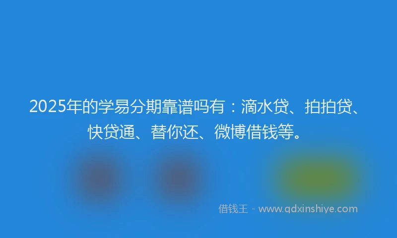2025年的学易分期靠谱吗有：滴水贷、拍拍贷、快贷通、替你还、微博借钱等。