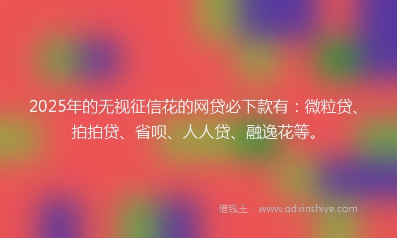2025年的无视征信花的网贷必下款有：微粒贷、拍拍贷、省呗、人人贷、融逸花等。