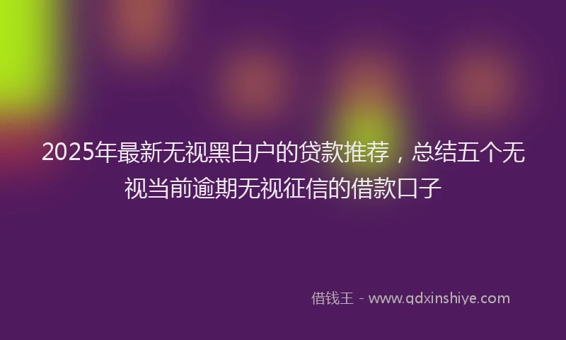 2025年最新无视黑白户的贷款推荐，总结五个无视当前逾期无视征信的借款口子