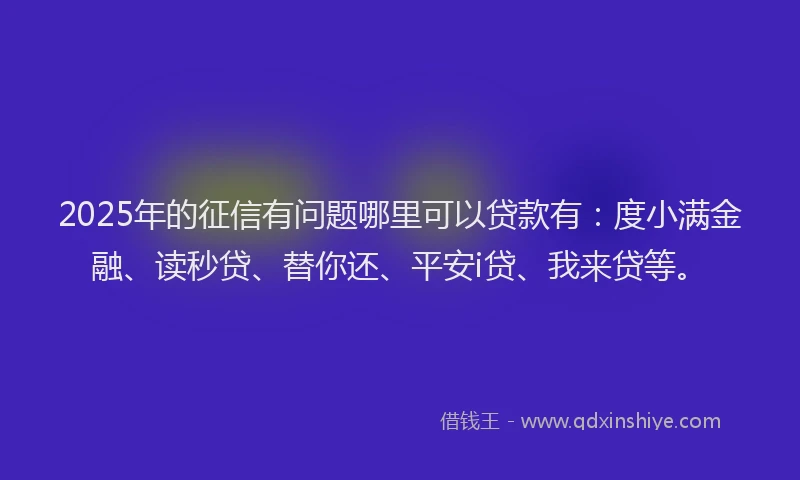 2025年的征信有问题哪里可以贷款有：度小满金融、读秒贷、替你还、平安i贷、我来贷等。