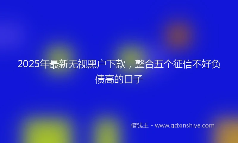 2025年最新无视黑户下款，整合五个征信不好负债高的口子