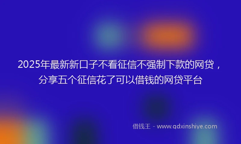 2025年最新新口子不看征信不强制下款的网贷，分享五个征信花了可以借钱的网贷平台
