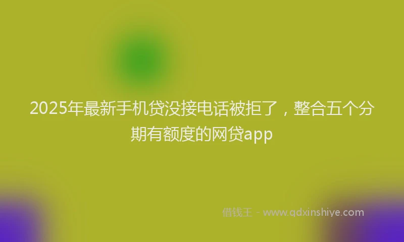 2025年最新手机贷没接电话被拒了，整合五个分期有额度的网贷app