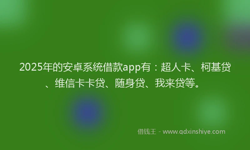 2025年的安卓系统借款app有：超人卡、柯基贷、维信卡卡贷、随身贷、我来贷等。